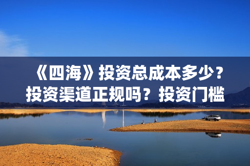 《四海》投资总成本多少？投资渠道正规吗？投资门槛多少？(四海是哪个公司)