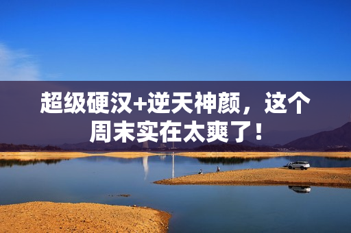 超级硬汉+逆天神颜，这个周末实在太爽了！