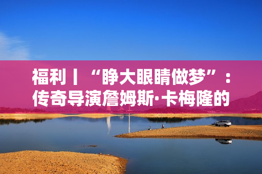 福利丨“睁大眼睛做梦”：传奇导演詹姆斯·卡梅隆的电影人生