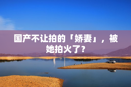 国产不让拍的「娇妻」，被她拍火了？
