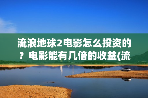 流浪地球2电影怎么投资的？电影能有几倍的收益(流浪地球2电影票房累计多少亿)