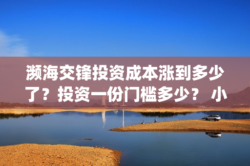 濒海交锋投资成本涨到多少了?投资一份门槛多少? 小池还有份额吗?(濒海交锋都谁投资了) 濒海交锋投资成本涨到多少了?投资一份门槛多少? 小池还有份额吗?(濒海交锋都谁投资了)