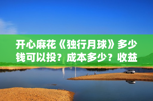 开心麻花《独行月球》多少钱可以投?成本多少?收益周期多久?(开心麻花完整版) 开心麻花《独行月球》多少钱可以投?成本多少?收益周期多久?(开心麻花完整版)