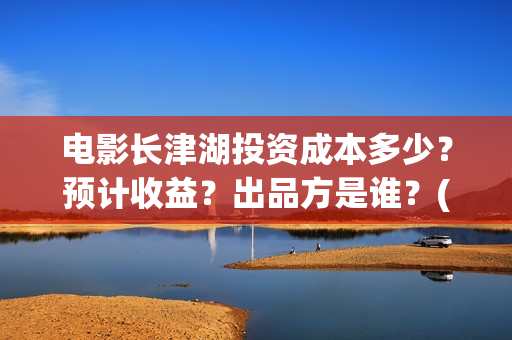 电影长津湖投资成本多少？预计收益？出品方是谁？(长津湖电影投资项目)
