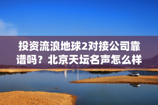 投资流浪地球2对接公司靠谱吗？北京天坛名声怎么样？(投资流浪地球男主姓顾的小说)