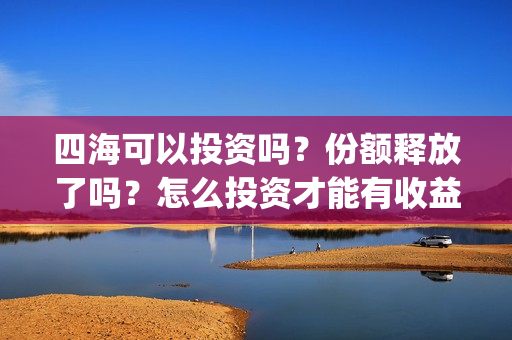 四海可以投资吗？份额释放了吗？怎么投资才能有收益？(四海投资顾问有限公司)