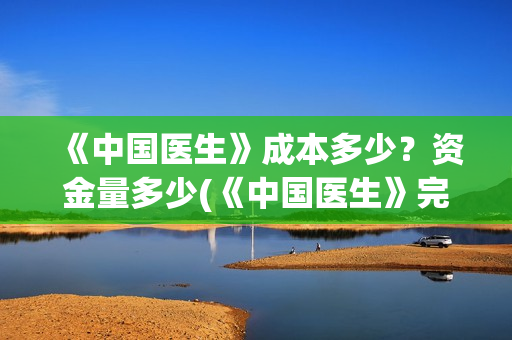 《中国医生》成本多少?资金量多少(《中国医生》完整版) 《中国医生》成本多少?资金量多少(《中国医生》完整版)