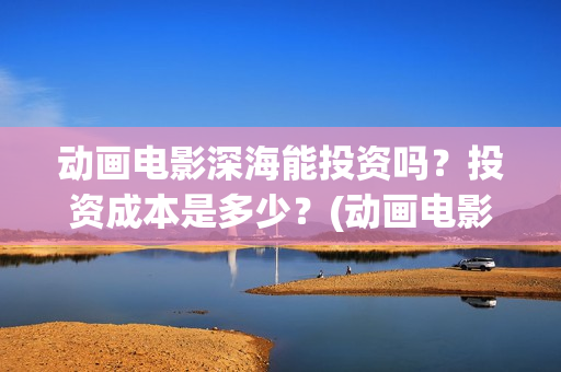 动画电影深海能投资吗？投资成本是多少？(动画电影深海能看吗)