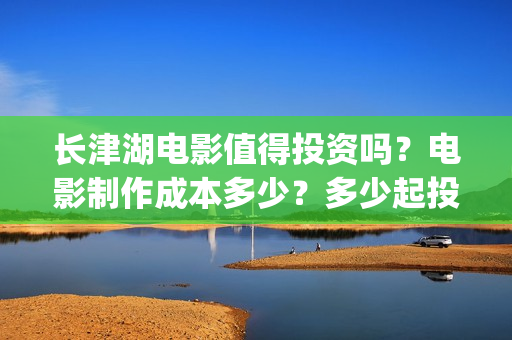 长津湖电影值得投资吗?电影制作成本多少?多少起投?(长津湖电影好吗) 长津湖电影值得投资吗?电影制作成本多少?多少起投?(长津湖电影好吗)