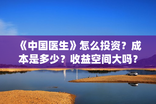 《中国医生》怎么投资？成本是多少？收益空间大吗？(中国医生第8集)