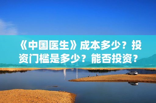 《中国医生》成本多少？投资门槛是多少？能否投资？(中国医生mv)
