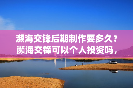 濒海交锋后期制作要多久？濒海交锋可以个人投资吗，电影什么时候上映(濒海交锋最新进展)