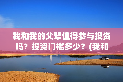 我和我的父辈值得参与投资吗?投资门槛多少?(我和我的父辈什么) 我和我的父辈值得参与投资吗?投资门槛多少?(我和我的父辈什么)