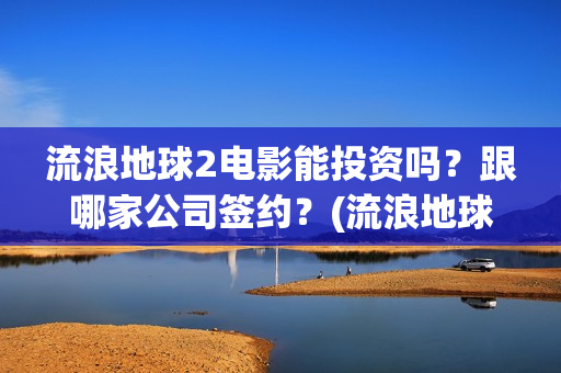 流浪地球2电影能投资吗？跟哪家公司签约？(流浪地球2电影免费观看完整版)
