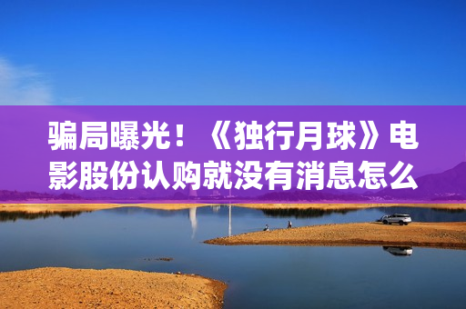 骗局曝光！《独行月球》电影股份认购就没有消息怎么回事(独秀百科)