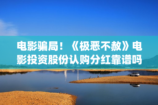 电影骗局！《极恶不赦》电影投资股份认购分红靠谱吗？认购没有消息怎么办？(电影极震区最新消息)