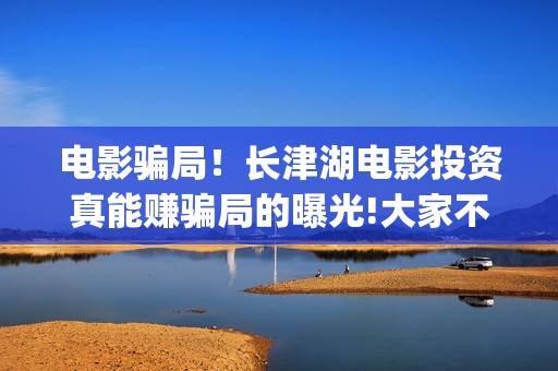 电影骗局！长津湖电影投资真能赚骗局的曝光!大家不要相信赶快追回损失(电影长津湖百度百科)