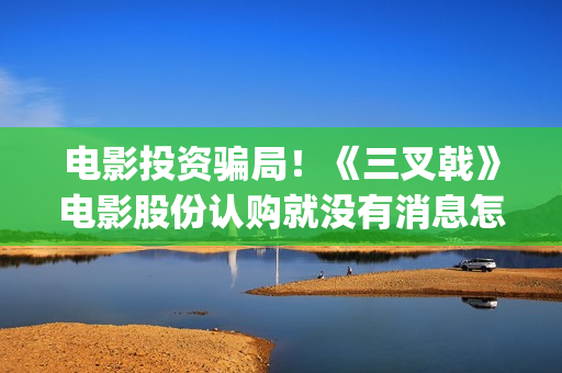 电影投资骗局！《三叉戟》电影股份认购就没有消息怎么回事(电影投资骗局今日说法)