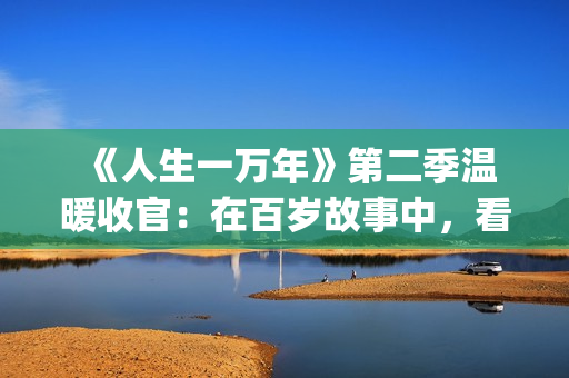  《人生一万年》第二季温暖收官：在百岁故事中，看见生命的从容与辽阔(人生一万年第一季)