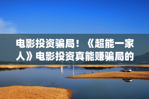 电影投资骗局！《超能一家人》电影投资真能赚骗局的曝光!大家不要相信赶快追回损失(电影投资骗局怎么处理)