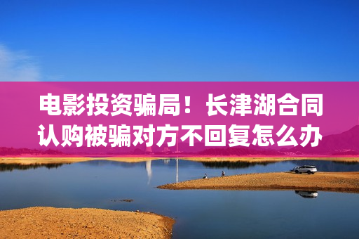 电影投资骗局！长津湖合同认购被骗对方不回复怎么办？怎么追回资金？(电影投资骗局怎么处理)