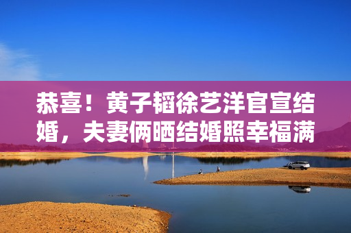恭喜！黄子韬徐艺洋官宣结婚，夫妻俩晒结婚照幸福满溢