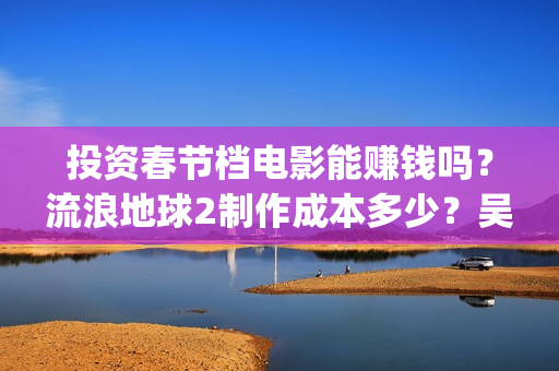 投资春节档电影能赚钱吗？流浪地球2制作成本多少？吴京是主演吗？(春节档电影公司)