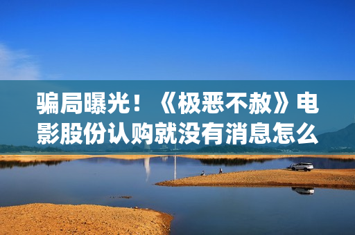 骗局曝光！《极恶不赦》电影股份认购就没有消息怎么回事(极极是什么意思)