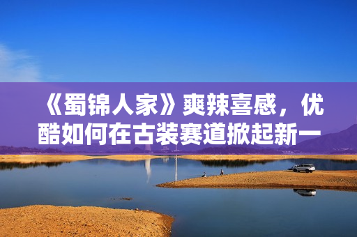 《蜀锦人家》爽辣喜感，优酷如何在古装赛道掀起新一轮创新风暴？