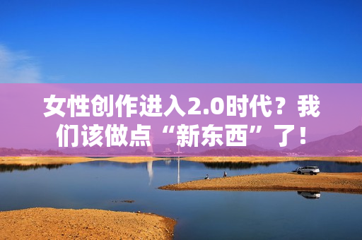 女性创作进入2.0时代？我们该做点“新东西”了！