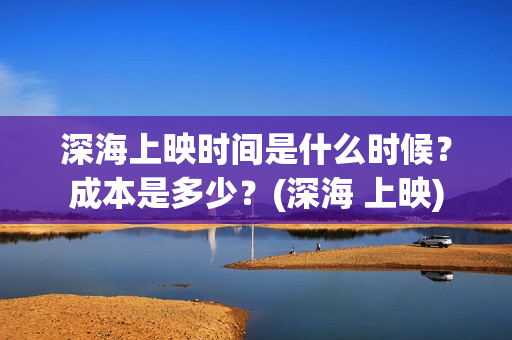 深海上映时间是什么时候？成本是多少？(深海 上映)