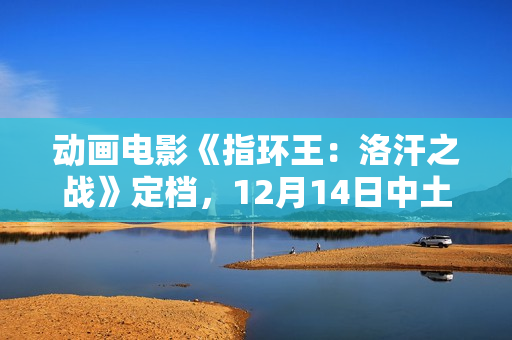 动画电影《指环王：洛汗之战》定档，12月14日中土冒险展开