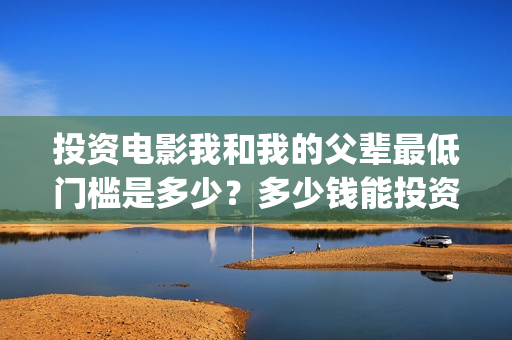 投资电影我和我的父辈最低门槛是多少？多少钱能投资？(电影我和你演员表)
