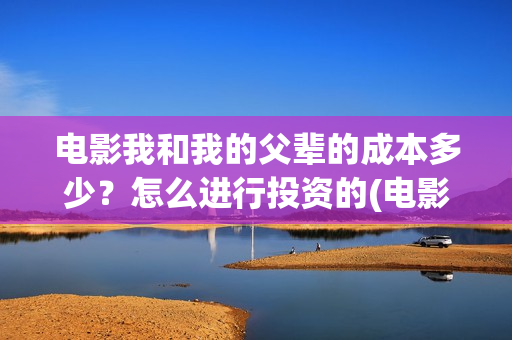 电影我和我的父辈的成本多少？怎么进行投资的(电影我和我的父辈演员表)