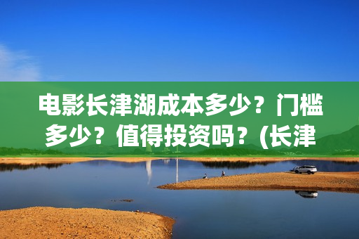 电影长津湖成本多少？门槛多少？值得投资吗？(长津湖这部电影投资了多少钱)