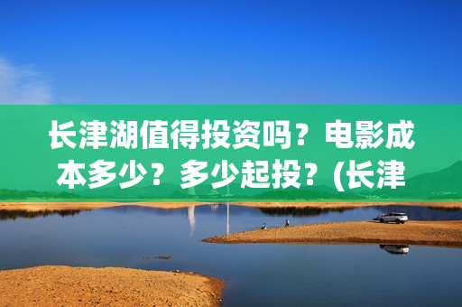 长津湖值得投资吗？电影成本多少？多少起投？(长津湖值不值得投资)
