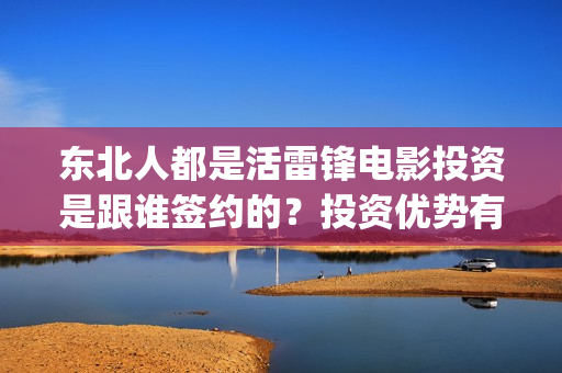 东北人都是活雷锋电影投资是跟谁签约的？投资优势有哪些？(东北人都是活雷锋歌词完整版)