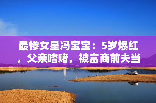 最惨女星冯宝宝：5岁爆红，父亲嗜赌，被富商前夫当成“摇钱树”