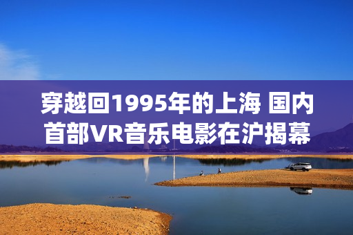 穿越回1995年的上海 国内首部VR音乐电影在沪揭幕(穿越回1995年的小说)