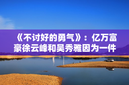 《不讨好的勇气》：亿万富豪徐云峰和吴秀雅因为一件事果断分手