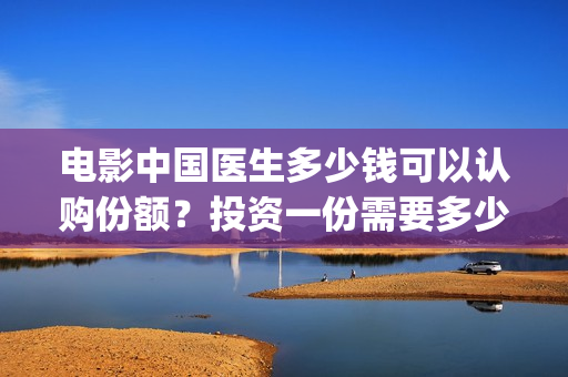 电影中国医生多少钱可以认购份额？投资一份需要多少钱？(电影中国医生一共多长时间)
