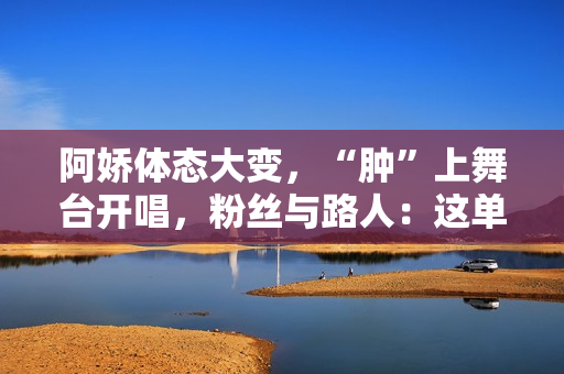 阿娇体态大变，“肿”上舞台开唱，粉丝与路人：这单买还是不买？
