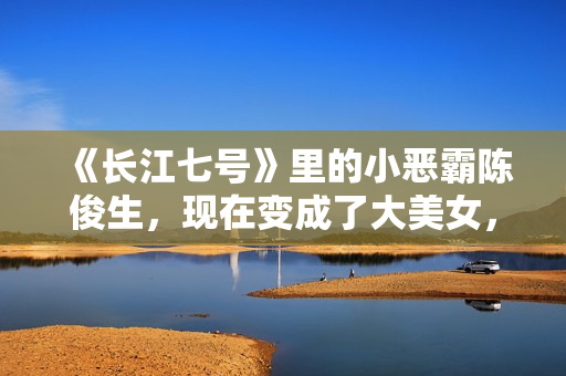 《长江七号》里的小恶霸陈俊生，现在变成了大美女，不可思议！