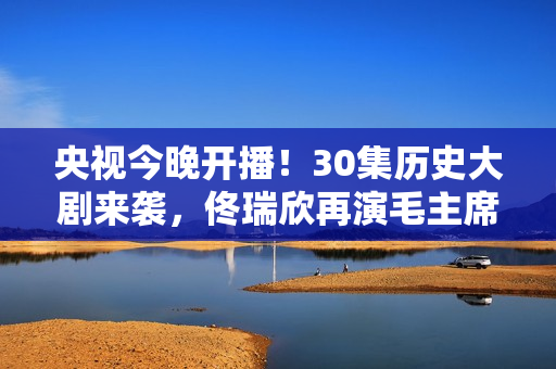 央视今晚开播！30集历史大剧来袭，佟瑞欣再演毛主席，有剧可追了