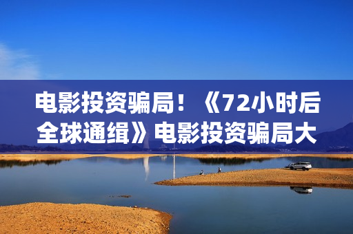 电影投资骗局！《72小时后全球通缉》电影投资骗局大揭秘!影视认购只是幌子!(电影投资骗局怎么处理)