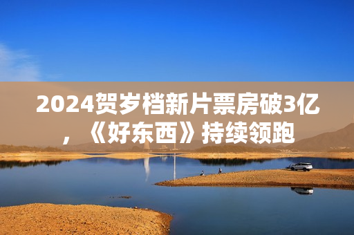 2024贺岁档新片票房破3亿，《好东西》持续领跑