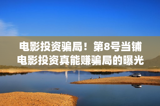 电影投资骗局！第8号当铺电影投资真能赚骗局的曝光!大家不要相信赶快追回损失(电影投资骗局怎么处理)