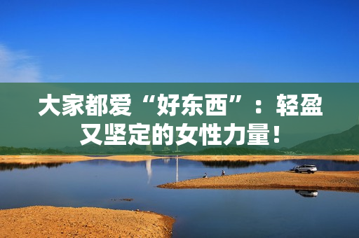 大家都爱“好东西”：轻盈又坚定的女性力量！