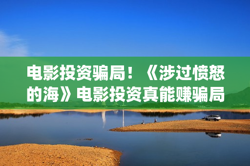 电影投资骗局！《涉过愤怒的海》电影投资真能赚骗局的曝光!大家不要相信赶快追回损失(电影投资骗局怎么处理)