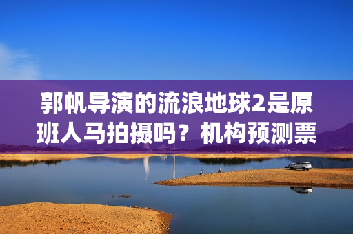 郭帆导演的流浪地球2是原班人马拍摄吗？机构预测票房多少？能投资吗(郭帆为什么拍流浪地球)